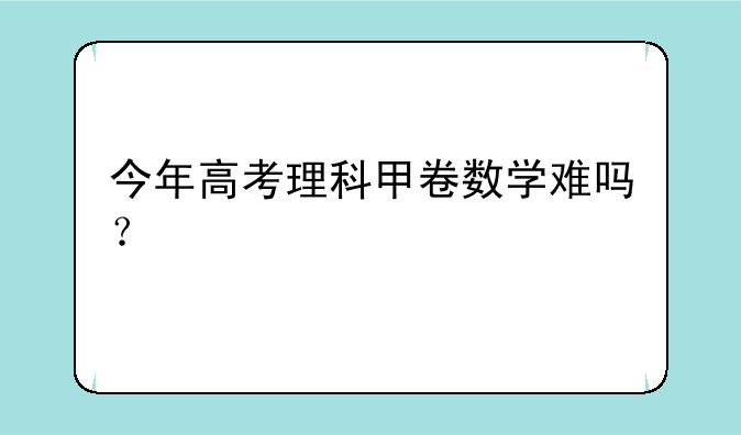 今年高考理科甲卷数学难吗？