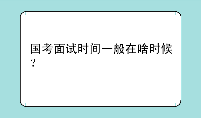 国考面试时间一般在啥时候？