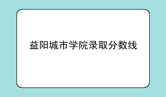 益阳城市学院录取分数线