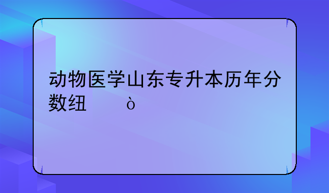 动物医学山东专升本历年分数线？