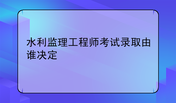 水利监理工程师考试录取由谁决定