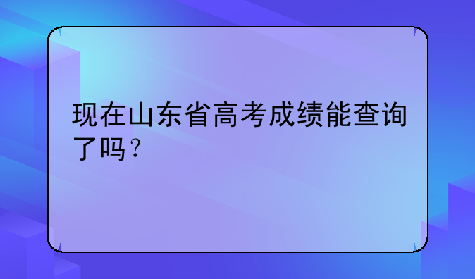 现在山东省高考成绩能查询了吗？