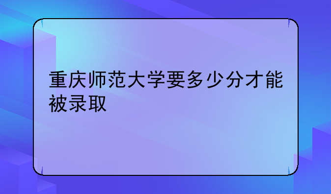 重庆师范大学要多少分才能被录取