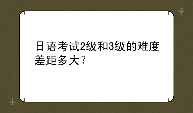 日语考试2级和3级的难度差距多大？