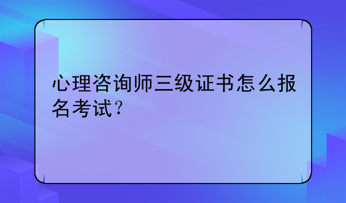 心理咨询师三级证书怎么报名考试？