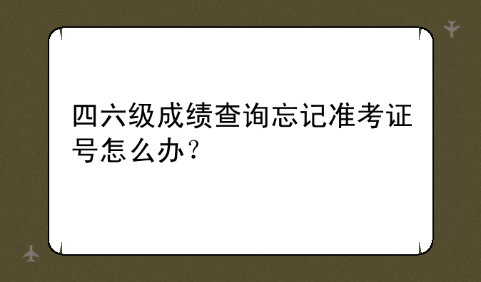 四六级成绩查询忘记准考证号怎么办？