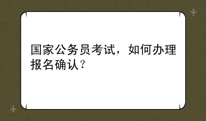 国家公务员考试，如何办理报名确认？