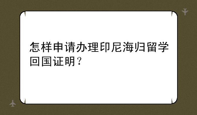 怎样申请办理印尼海归留学回国证明？