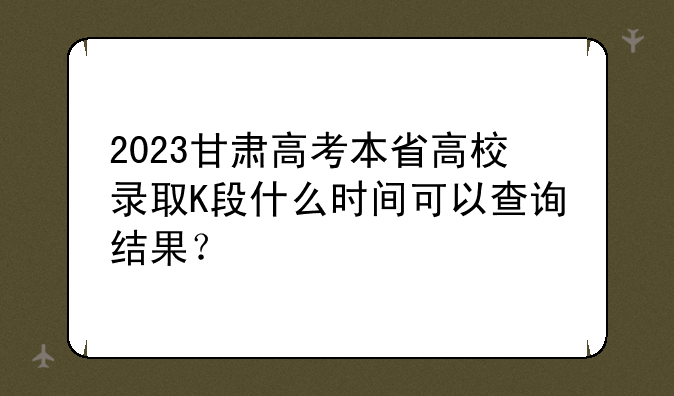 2023甘肃高考本省高校录取K段什么时间可以查询结果？