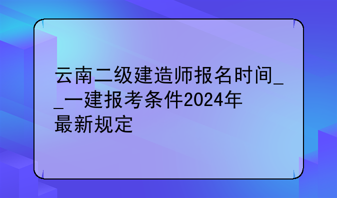 云南二级建造师报名时间__一建报考条件2024年最新规定