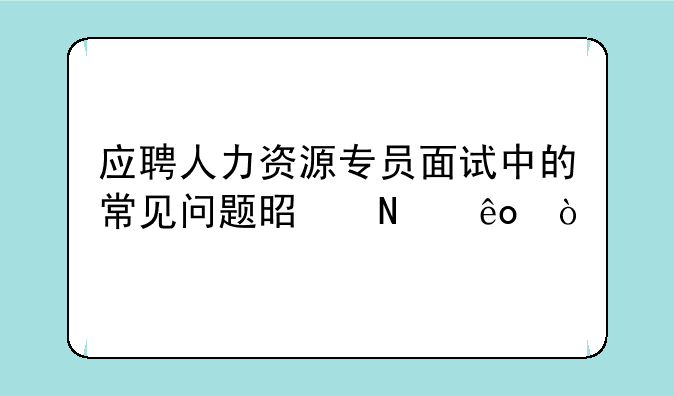 应聘人力资源专员面试中的常见问题是哪些？
