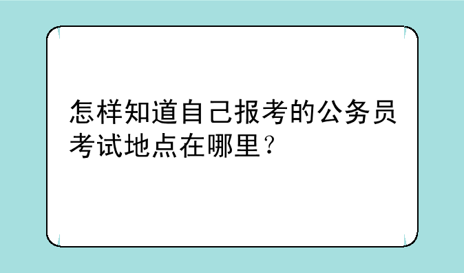 怎样知道自己报考的公务员考试地点在哪里？