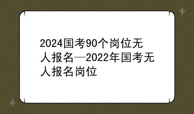 2024国考90个岗位无人报名—2022年国考无人报名岗位