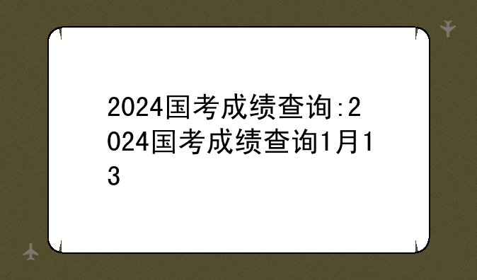 2024国考成绩查询:2024国考成绩查询1月13