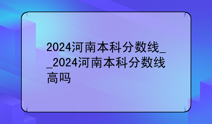 2024河南本科分数线__2024河南本科分数线高吗