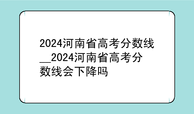2024河南省高考分数线__2024河南省高考分数线会下降吗
