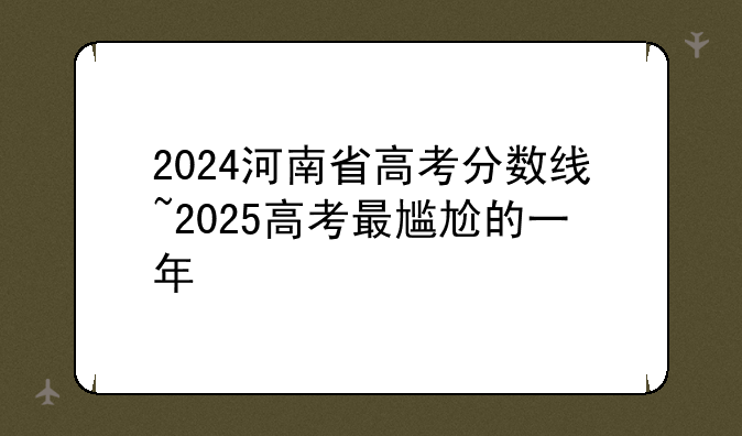 2024河南省高考分数线~2025高考最尴尬的一年