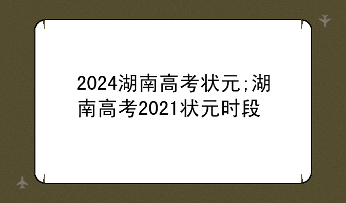 2024湖南高考状元;湖南高考2021状元时段