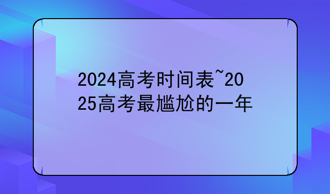 2024高考时间表~2025高考最尴尬的一年