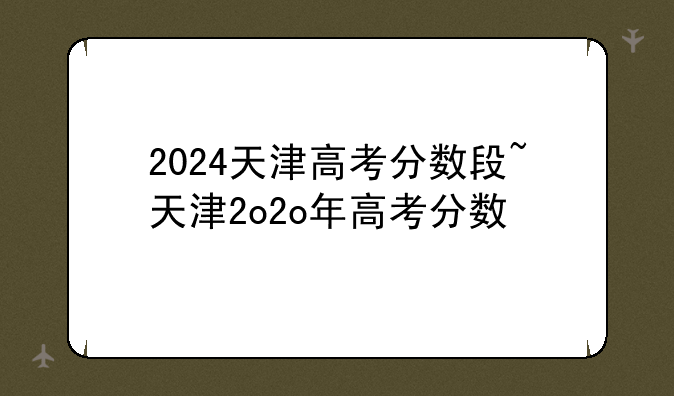 2024天津高考分数段~天津2o2o年高考分数