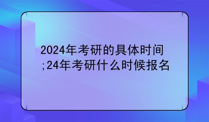 2024年考研的具体时间;24年考研什么时候报名