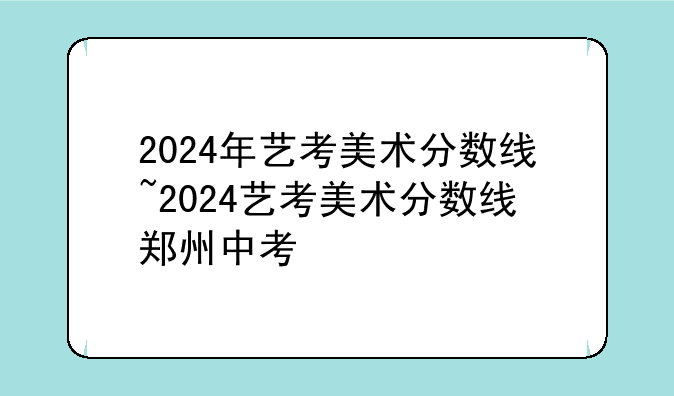 2024年艺考美术分数线~2024艺考美术分数线郑州中考
