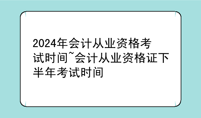 2024年会计从业资格考试时间~会计从业资格证下半年考试时间