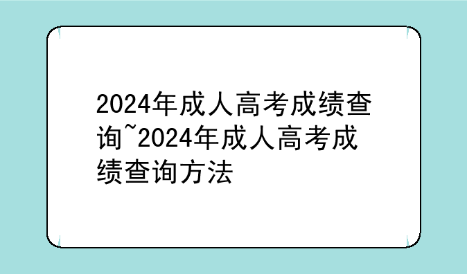 2024年成人高考成绩查询~2024年成人高考成绩查询方法