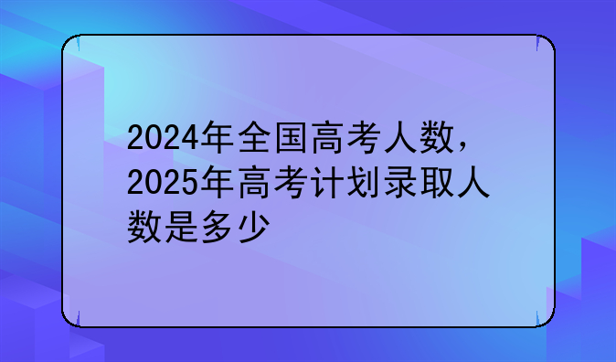 2024年全国高考人数，2025年高考计划录取人数是多少