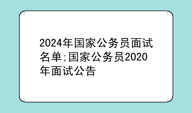 2024年国家公务员面试名单;国家公务员2020年面试公告