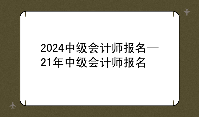 2024中级会计师报名—21年中级会计师报名