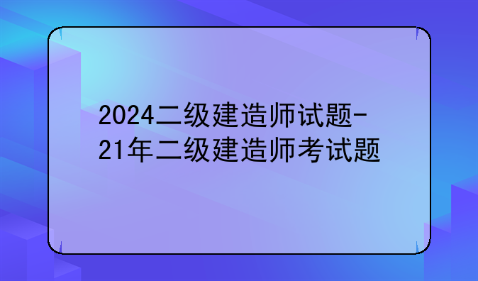 2024二级建造师试题-21年二级建造师考试题