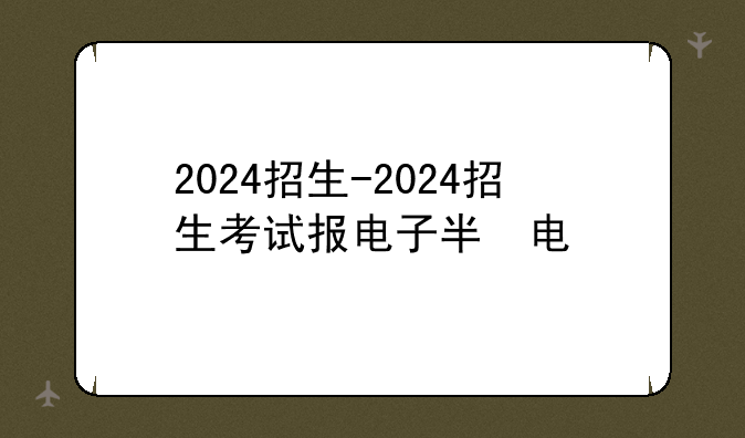 2024招生-2024招生考试报电子版