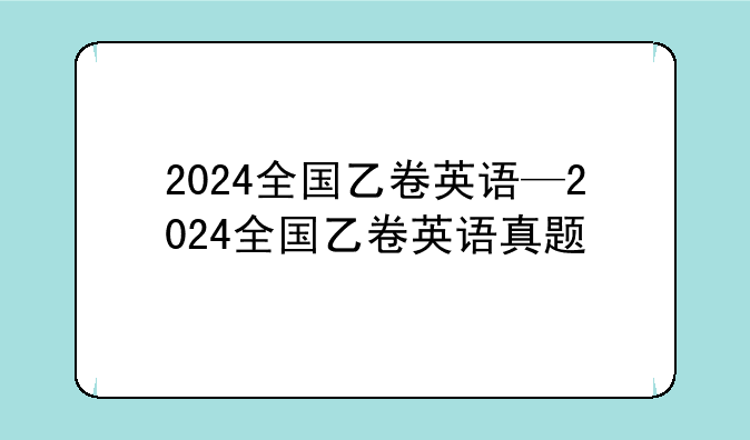 2024全国乙卷英语—2024全国乙卷英语真题