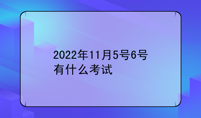 2022年11月5号6号有什么考试
