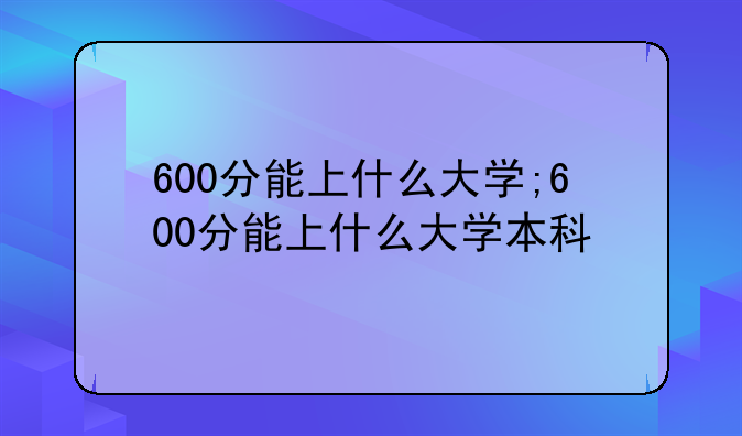 600分能上什么大学;600分能上什么大学本科