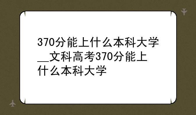 370分能上什么本科大学__文科高考370分能上什么本科大学