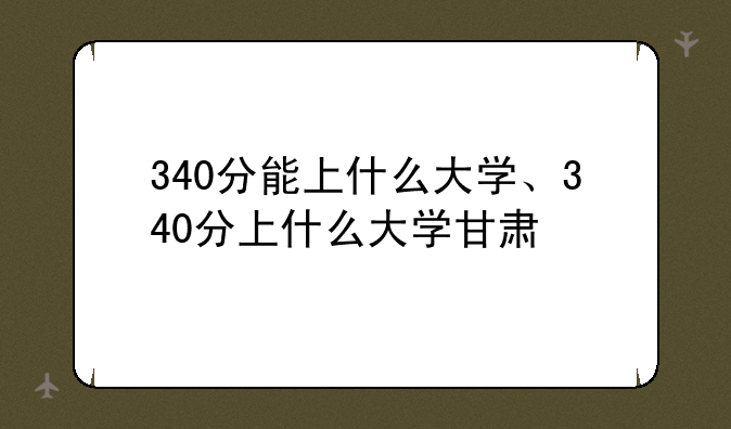 340分能上什么大学、340分上什么大学甘肃