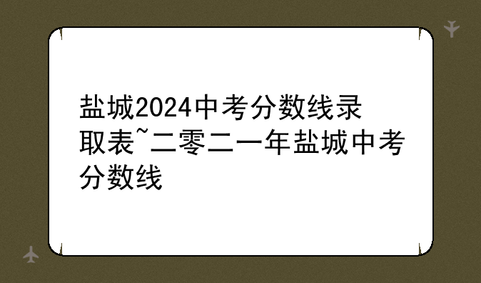 盐城2024中考分数线录取表~二零二一年盐城中考分数线