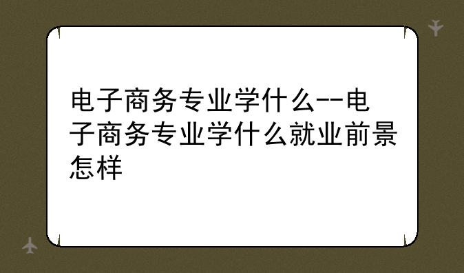 电子商务专业学什么--电子商务专业学什么就业前景怎样