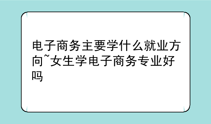 电子商务主要学什么就业方向~女生学电子商务专业好吗