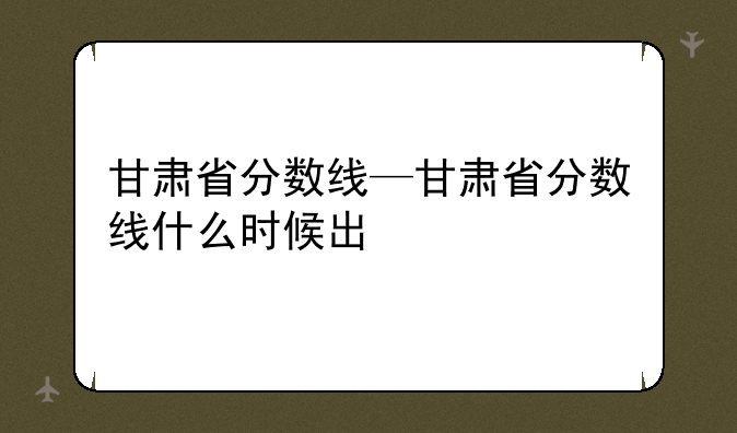 甘肃省分数线—甘肃省分数线什么时候出