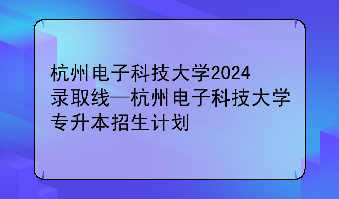 杭州电子科技大学2024录取线—杭州电子科技大学专升本招生计划