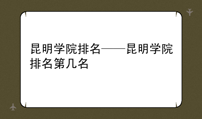 昆明学院排名——昆明学院排名第几名