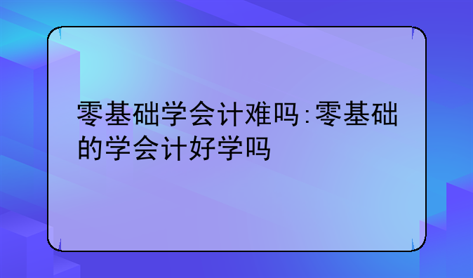 零基础学会计难吗:零基础的学会计好学吗