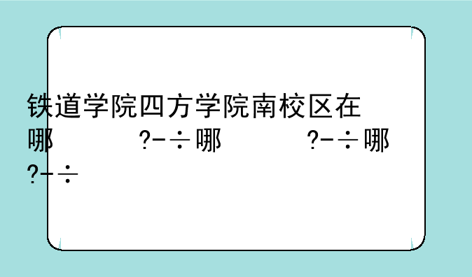 铁道学院四方学院南校区在哪儿？