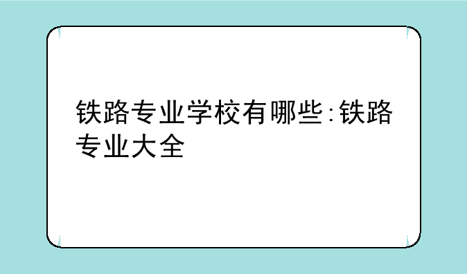 铁路专业学校有哪些:铁路专业大全