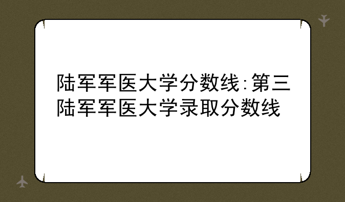 陆军军医大学分数线:第三陆军军医大学录取分数线