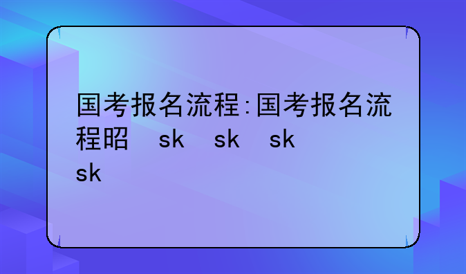 国考报名流程:国考报名流程是什么
