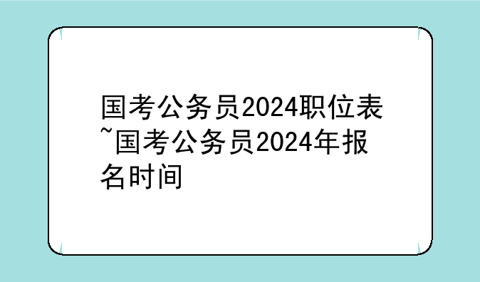 国考公务员2024职位表~国考公务员2024年报名时间